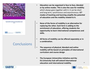 Conclusions
• Education can be organized in face to face, blended
or by online modes. This is also the case for mobility
which always goes together with it. It can be short
and long term, synchronous and asynchronous. ICT
modes of teaching and learning amplify the potential
of education and the mobility related to it.
• None of the forms of mobility is an alternative for
replacing the other. Each form is adding to the
enrichment of education, offering students the
opportunity to learn international competences and
skills.
• All forms of mobility can be offered separately or in
a combination.
• The sequence of physical, blended and online
mobility will be based on principles of international
curriculum and course design
• The European Universities Initiative and the
EU.University hub will extend international
education and international mobility.
 
