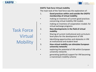 Task Force
Virtual
Mobility
EADTU Task force Virtual mobility
The main task of the Task force was the exploration of:
1. Good practices within and outside the EADTU
membership of virtual mobility
• making an inventory of current good practices
concerning virtual mobility VM models
• making an inventory of cooperation models for
virtual exchange programs
2. New developments in the field of virtual
mobility
• Sharing of current institutional and curriculum-
level plans for the development of VM
• Identifying opportunities and obstacles in VM
at institutional and student level
3. How virtual mobility can stimulate European
university networks
• exploring the potential of VM within European
university networks
• generating (political) support for VM becoming
a mainstream mobility scheme
 