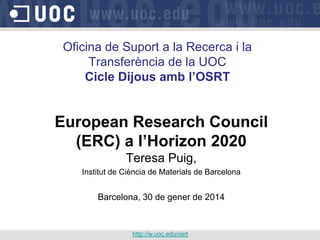 Oficina de Suport a la Recerca i la
Transferència de la UOC
Cicle Dijous amb l’OSRT
European Research Council
(ERC) a l’Horizon 2020
Teresa Puig,
Institut de Ciència de Materials de Barcelona
Barcelona, 30 de gener de 2014
http://w.uoc.edu/osrt
 