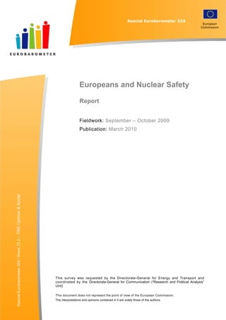 Special EUROBAROMETER 324                                                      “ EUROPEANS AND NUCLEAR SAFETY”

                                                                                                                                  Special Eurobarometer 324
                                                                                                                                                                                 European
                                                                                                                                                                                Commission




                                                                                             Europeans and Nuclear Safety

                                                                                             Report


                                                                                             Fieldwork: September – October 2009
                                                                                             Publication: March 2010
Special Eurobarometer 324 / Wave 72.2 – TNS Opinion & Social




                                                                           This survey was requested by the Directorate-General for Energy and Transport and
                                                                           coordinated by the Directorate-General for Communication (“Research and Political Analysis”
                                                                           Unit)

                                                                           This document does not represent the point of view of the European Commission.
                                                                           The interpretations and opinions contained in it are solely those of the authors.
                                                                                                                      1
 