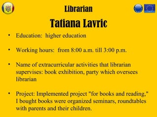 Librarian
Tatiana Lavric
• Education: higher education
• Working hours: from 8:00 a.m. till 3:00 p.m.
• Name of extracurricular activities that librarian
supervises: book exhibition, party which oversees
librarian
• Project: Implemented project "for books and reading,"
I bought books were organized seminars, roundtables
with parents and their children.
 