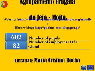 Number of pupils602
Number of employees at the
school82
Agrupamento Fragata
do tejo - Moita
Librarian: Maria Cristina Rocha
Website: http://www.agrupamentofragatadotejo.org/moodle
/
library blog: http://ganhar-asas.blogspot.pt/
 
