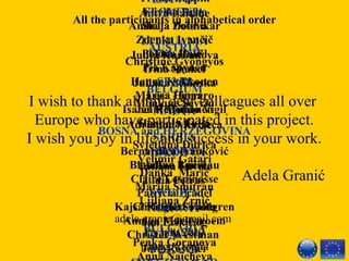 All the participants in alphabetical order
AUSTRIA
Christine Gyöngyös
BELGIUM
Monique Sevrin
 
BOSNA and HERZEGOVINA
Svjetlana Đurica
Velimir Gatari
Danka Marić
Marija Šmitran
Ljiljana Zrnić
BULGARIA
Penka Goranova
Anna Naicheva
Triinu Leppik
Viivika Rehe
Stella Zotova
FINLAND
Pia Käpynen
Hanne Kokkonen
Leea Linna
Jenni Muhonen
Haapala Tuija
FRANCE
Blandine Boureau
Claire Lespinasse
Patricia Pradel
Christine Sobota
GERMANY
Jörg Röscher
LATVIA
Antra Laitane
LITHUANIA
Julija Kurbanova
Irina Shakel
Juliana Stilinska
MALTA
Adrianne Mercieca
MOLDOVA
Tatiana Lavric
Lidia Petras
NORWAY
Jan Erik Log
POLAND
SLOVENIA
Andreja Dobnikar
Zdenka Ivančič
Polona Raušl
SPAIN
Marisa Herrero
Isabel Redondo Vigil
SERBIA
Bernardica Ivanković
Antun Lučić
SWEDEN
Kajsa Rieglert Fahlgren
Anniqa Markstroem
Christer Westman
I wish to thank all my dear colleagues all over  
Europe who have participated in this project.
I wish you joy in life and success in your work.
                         
                                                           Adela Granić
adela.granic@gmail.com 
1th 
 July 2013
Umag, Croatia
 