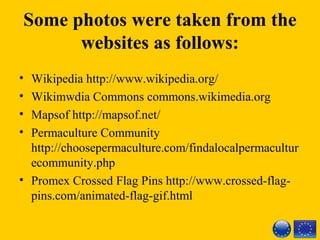 Some photos were taken from the
websites as follows:
• Wikipedia http://www.wikipedia.org/ 
• Wikimwdia Commons commons.wikimedia.org 
• Mapsof http://mapsof.net/ 
• Permaculture Community 
http://choosepermaculture.com/findalocalpermacultur
ecommunity.php
• Promex Crossed Flag Pins http://www.crossed-flag-
pins.com/animated-flag-gif.html
 