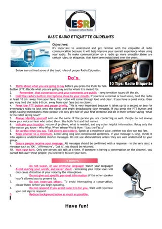 BASIC RADIO ETIQUETTE GUIDELINES
                                   Objectives:
                                   It's important to understand and get familiar with the etiquette of radio
                                   communication because it will help improve your overall experience when using
                                   your radio. To make communication on a radio go more smoothly there are
                                   certain rules, or etiquette, that have been established over the years.



     Below are outlined some of the basic rules of proper Radio Etiquette:

                                               Do’s
1. Think about what you are going to say before you press the Push To Talk
Button (PTT) Decide what you are going say and to whom it is meant for.
2.       Remember that conversation and your comments are public – keep sensitive issues off the air.
3. Hold the radio's built-in microphone close to your mouth. If you have a normal or loud voice, hold the radio
at least 10 cm. away from your face. Your voice will come through loud and clear. If you have a quiet voice, then
you may hold the radio 6-8 cm. away from your face but no closer.
4. Press the PTT button and pause briefly. This is very important because it takes up to a second or two for
everybody's radio to lock onto the signal and begin broadcasting your message. If you press the PTT button and
begin talking immediately most people will only get half of your first sentence and sit in their vehicle saying "What
is that idiot saying now?!"
5. Always identify yourself and use the name of the person you are contacting as well. People do not always
know your voice or hear who called them. Use both first and last names.
6. Indicate your location, nature of problem, what is needed, and any other helpful information. Relay only the
information you know - Who What When Where Why & How: “Just the Facts”
7. Be careful what you say. Talk slowly and clearly. Speak at a moderate pace, neither too slow nor too fast.
8. Keep chatter to a minimum. Avoid using long and complicated sentences. If your message is long, divide it
into separate understandable shorter messages. Do not use abbreviations unless they are well understood by your
group.
9. Ensure people receive your message. All messages should be confirmed with a response - in the very least a
message such as "OK", "Affirmative", "Got it", etc should be returned.
10. Wait your turn. Only one person can talk at a time. If someone is having a conversation on the channel, you
cannot talk over those people; you will have to wait your turn.



1.               Do not swear, or use offensive language! Watch your language!
     Avoid slurring your words, and never shout - increasing your voice level will
     only cause distortion of your voice by the microphone.
2.               Do not give out specific personal information (if the other speaker
     hasn’t allowed you to present it).
3.               Do not interrupt others. To avoid interrupting a conversation,
     please listen before you begin speaking.
4.               Do not respond if you aren't sure it is for you. Wait until you hear
     your call sign to respond.
5.               Reduce background noise as much as possible.
.

                                             Have fun!
 