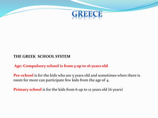 THE GREEK SCHOOL SYSTEM 
Age: Compulsory school is from 5 up to 16 years old 
Pre-school is for the kids who are 5 years old and sometimes when there is 
room for more can participate few kids from the age of 4. 
Primary school is for the kids from 6 up to 12 years old (6 years) 
 
