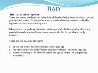 The Italian school system 
There are almost 70 thousand schools in all levels of education, of which 15% are 
private institutions. Primary education is run by the cities, secondary by the 
regions and the universities by state. 
Education is compulsory from 6 up to the age of 16. At the age of 15, there is a 
possibility to choose an alternation school-work. It's free of charge (only 
tuition). 
There are two nationwide exams – 
1. one at the end of lower secondary school (age 14) 
2. the other one at the end of upper secondary school - Maturità (age 19). 
3. Home schooling is not allowed before the age of 16 (for the compulsory 
education). 
 