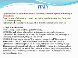 Upper secondary education (scuola secondaria di second grado)is from 14-16 
compulsory, 
from the age of 16 students can decide to work and stop studying from 16-19 
it is not compulsory. 
In the high schools subjects changes. They depend on the different courses: 
1. High Schools - Licei 
From 14 to 19 – Exam Students go to University 
LICEO IS a high school whose objective is to prepare the students to go to 
universities, the students have to study for five years and then they have to go to 
university, after University they can find a work 
LICEO is divided into two cycles “Gymnasium two years” and “Liceo 3 years” 
There are six types of “Licei”: the first two years are the same and they are 
Gymnasium and the disciplines are the same, in the last three years they change 
There are several types of high schools, called LICEI - classic liceo (where students 
learn greek and latin), - scientific liceo, - fine arts liceo, - foreign languagesliceo. - 
economic liceo, - technological institute, - musical liceo, - human sciences liceo, - 
psychopedagogic liceo 
 