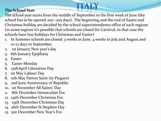 The School Year 
The school year starts from the middle of September to the first week of June (the 
school has to be opened 200 -205 days). The beginning and the end of Easter and 
Christmas holiday are decided by the school superintendence office of each regions 
(in some regions it’s possible that schools are closed for Carnival, in that case the 
schools have less holidays for Christmas and Easter) 
1. In Summer schools are closed: 3 weeks in June, 4 weeks in July and August and 
10-12 days in September. 
2. 1st January New year’s day 
3. 6th January Epiphany 
4. Easter 
5. EasterMonday 
6. 25thApril Liberation Day 
7. 1st May Labour Day 
8. 11th May Patron Saint (in Piegaro) 
9. 2nd June Anniversary of Republic 
10. 1st November All Saints’ Day 
11. 8th December Immaculate Eve 
12. 24th December Christmas Eve 
13. 25th December Christmas Day 
14. 26th December St Stephen Day 
15. 31st December New Year’s Eve 
 