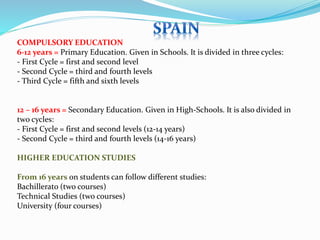 COMPULSORY EDUCATION 
6-12 years = Primary Education. Given in Schools. It is divided in three cycles: 
- First Cycle = first and second level 
- Second Cycle = third and fourth levels 
- Third Cycle = fifth and sixth levels 
12 – 16 years = Secondary Education. Given in High-Schools. It is also divided in 
two cycles: 
- First Cycle = first and second levels (12-14 years) 
- Second Cycle = third and fourth levels (14-16 years) 
HIGHER EDUCATION STUDIES 
From 16 years on students can follow different studies: 
Bachillerato (two courses) 
Technical Studies (two courses) 
University (four courses) 
 