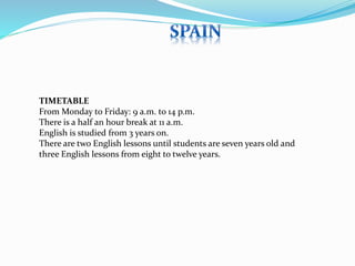 TIMETABLE 
From Monday to Friday: 9 a.m. to 14 p.m. 
There is a half an hour break at 11 a.m. 
English is studied from 3 years on. 
There are two English lessons until students are seven years old and 
three English lessons from eight to twelve years. 
 