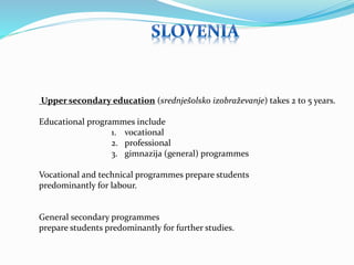 Upper secondary education (srednješolsko izobraževanje) takes 2 to 5 years. 
Educational programmes include 
1. vocational 
2. professional 
3. gimnazija (general) programmes 
Vocational and technical programmes prepare students 
predominantly for labour. 
General secondary programmes 
prepare students predominantly for further studies. 
 