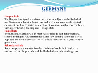 Hauptschule 
The Hauptschule (grades 5-9) teaches the same subjects as the Realschule 
and Gymnasium, but at a slower pace and with some vocational-oriented 
courses. It can lead to part-time enrollment in a vocational school combined 
with apprenticeship training until the age of 18. 
Realschule 
The Realschule (grades 5-10 in most states) leads to part-time vocational 
schools and higher vocational schools. It is now possible for students with 
high academic achievement at the Realschule to switch to a Gymnasium on 
graduation. 
Sekundarschule 
Since two years some states founded the Sekundarschule, in which the 
students of the Hauptschule and the Realschule are educated together. 
 