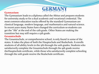 Gymnasium 
The Gymnasium leads to a diploma called the Abitur and prepares students 
for university study or for a dual academic and vocational credential. The 
most common education tracks offered by the standard Gymnasium are 
classical language, modern language, and mathematics and natural science. 
In recent years many States have changed the curriculum so students can 
get the "Abi" at the end of the 12th grade. Other States are making the 
transition but may still require a 13th grade. 
Gesamtschule 
The Gesamtschule, or comprehensive school, is only found in some of the 
states. It takes the place of both the Hauptschule and Realschule. It enrolls 
students of all ability levels in the 5th through the 10th grades. Students who 
satisfactorily complete the Gesamtschule through the 9th grade receive 
theHauptschule certificate, while those who satisfactorily complete schooling 
through the 10th grade receive the Realschule certificate. 
 