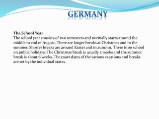 The School Year 
The school year consists of two semesters and normally starts around the 
middle to end of August. There are longer breaks at Christmas and in the 
summer. Shorter breaks are around Easter and in autumn. There is no school 
on public holidays. The Christmas break is usually 2 weeks and the summer 
break is about 6 weeks. The exact dates of the various vacations and breaks 
are set by the individual states. 
 