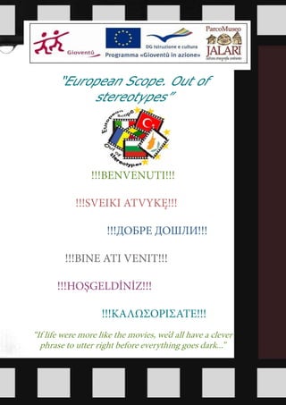 “European Scope. Out of
            stereotypes”




                !!!BENVENUTI!!!

            !!!SVEIKI ATVYKĘ!!!

                     !!!ДОБРЕ ДОШЛИ!!!

         !!!BINE ATI VENIT!!!

       !!!HOŞGELDİNİZ!!!

                    !!!ΚΑΛΩΣΟΡΙΣΑΤΕ!!!
“If life were more like the movies, we’d all have a clever
  phrase to utter right before everything goes dark...”
 