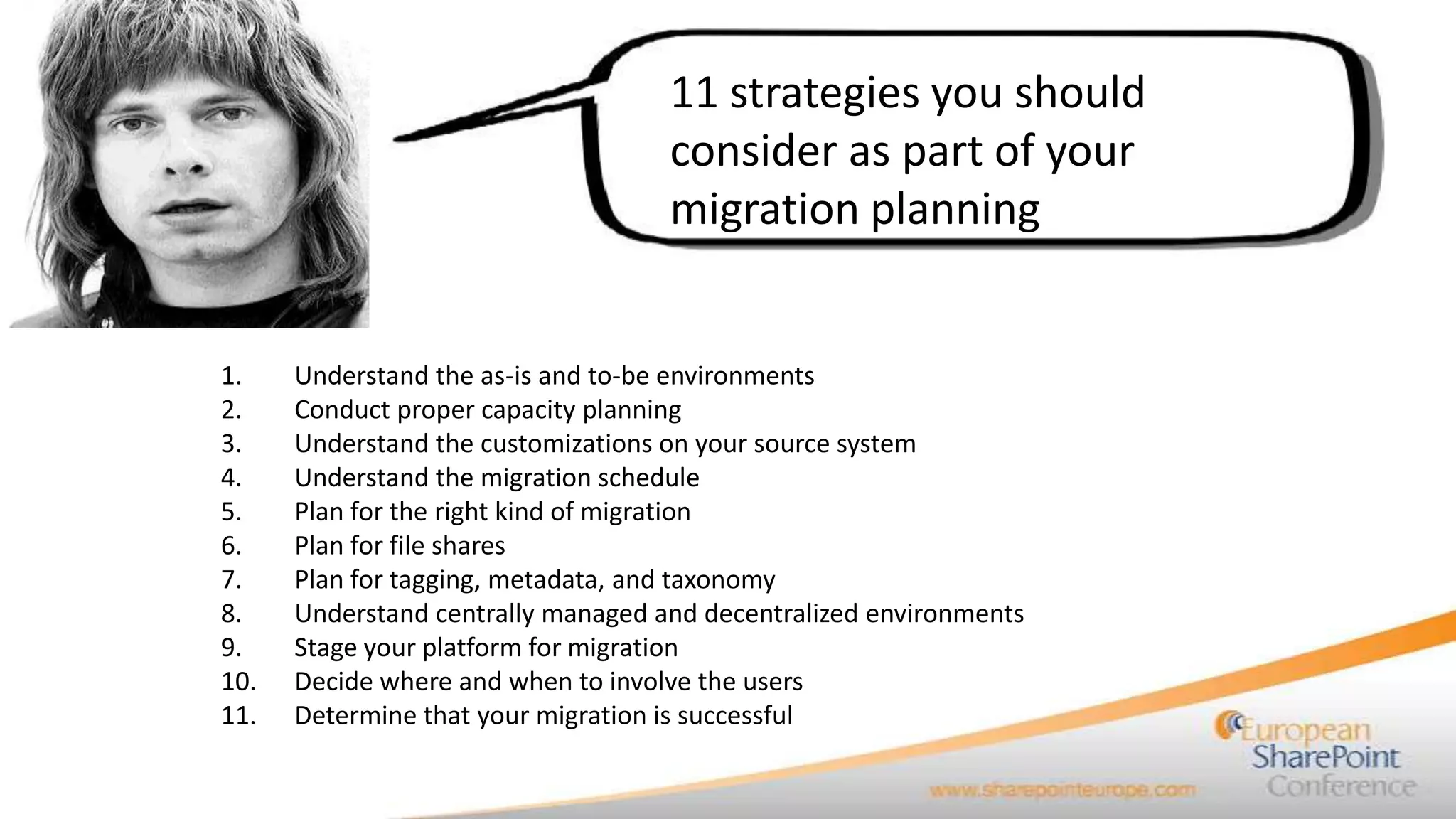 11 strategies you should
                                    consider as part of your
                                    migration planning


1.    Understand the as-is and to-be environments
2.    Conduct proper capacity planning
3.    Understand the customizations on your source system
4.    Understand the migration schedule
5.    Plan for the right kind of migration
6.    Plan for file shares
7.    Plan for tagging, metadata, and taxonomy
8.    Understand centrally managed and decentralized environments
9.    Stage your platform for migration
10.   Decide where and when to involve the users
11.   Determine that your migration is successful
 