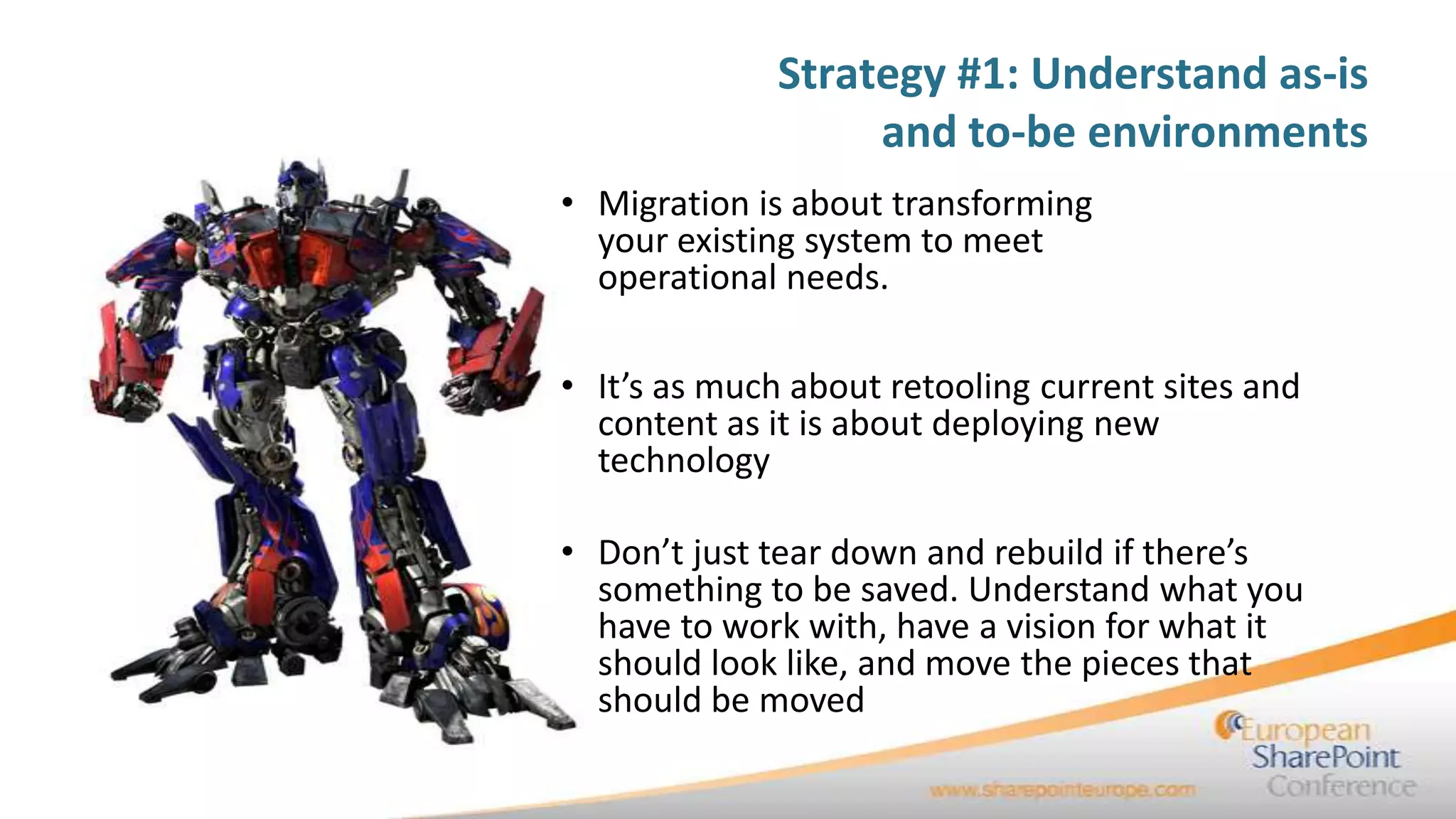 Strategy #1: Understand as-is
                   and to-be environments
• Migration is about transforming
  your existing system to meet
  operational needs.

• It’s as much about retooling current sites and
  content as it is about deploying new
  technology

• Don’t just tear down and rebuild if there’s
  something to be saved. Understand what you
  have to work with, have a vision for what it
  should look like, and move the pieces that
  should be moved
 