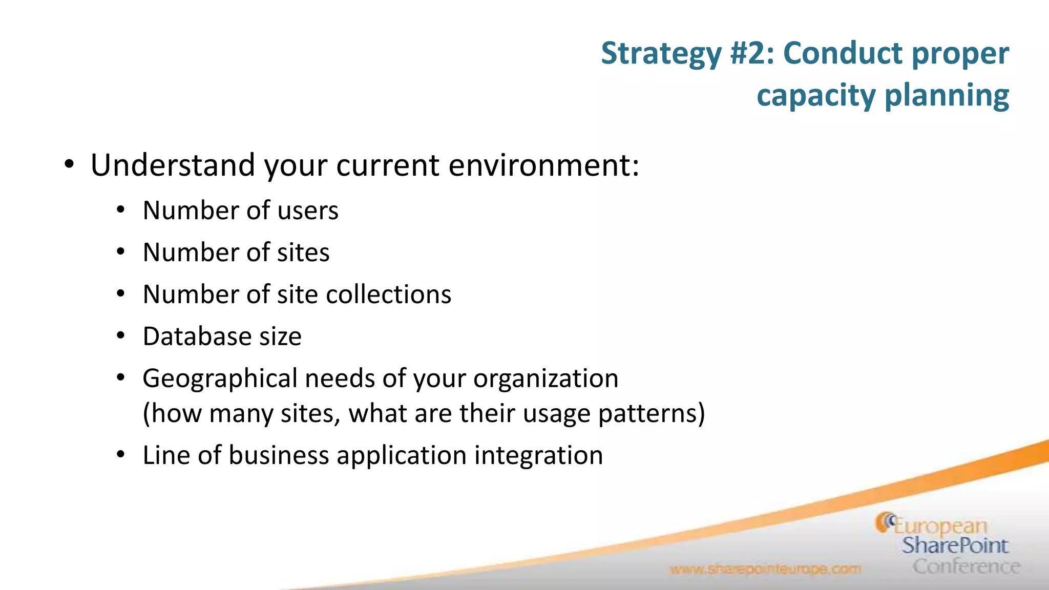 Strategy #2: Conduct proper
                                                     capacity planning

• Understand your current environment:
   • Number of users
   • Number of sites
   • Number of site collections
   • Database size
   • Geographical needs of your organization
     (how many sites, what are their usage patterns)
   • Line of business application integration
 