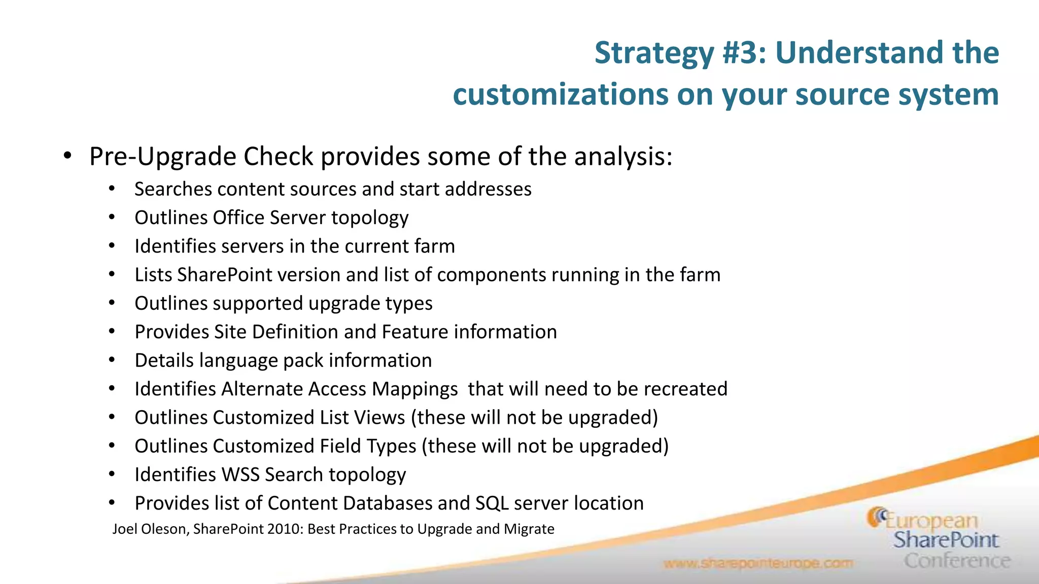 Strategy #3: Understand the
                                                       customizations on your source system
• Pre-Upgrade Check provides some of the analysis:
   •   Searches content sources and start addresses
   •   Outlines Office Server topology
   •   Identifies servers in the current farm
   •   Lists SharePoint version and list of components running in the farm
   •   Outlines supported upgrade types
   •   Provides Site Definition and Feature information
   •   Details language pack information
   •   Identifies Alternate Access Mappings that will need to be recreated
   •   Outlines Customized List Views (these will not be upgraded)
   •   Outlines Customized Field Types (these will not be upgraded)
   •   Identifies WSS Search topology
   •   Provides list of Content Databases and SQL server location
    Joel Oleson, SharePoint 2010: Best Practices to Upgrade and Migrate
 