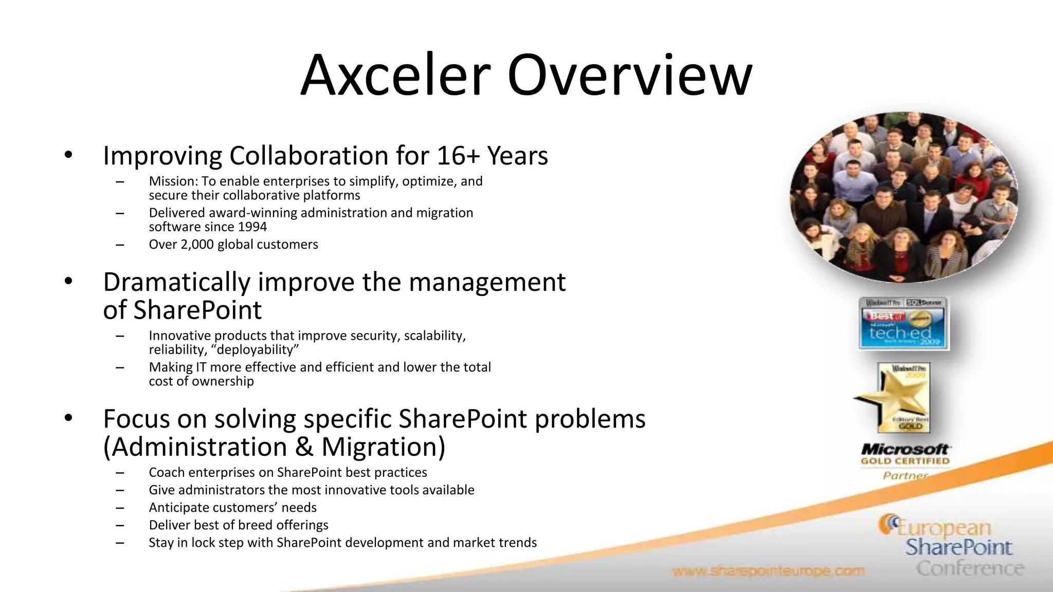 Axceler Overview
• Improving Collaboration for 16+ Years
    –   Mission: To enable enterprises to simplify, optimize, and
        secure their collaborative platforms
    –   Delivered award-winning administration and migration
        software since 1994
    –   Over 2,000 global customers

• Dramatically improve the management
  of SharePoint
    –   Innovative products that improve security, scalability,
        reliability, “deployability”
    –   Making IT more effective and efficient and lower the total
        cost of ownership

• Focus on solving specific SharePoint problems
  (Administration & Migration)
    –   Coach enterprises on SharePoint best practices
    –   Give administrators the most innovative tools available
    –   Anticipate customers’ needs
    –   Deliver best of breed offerings
    –   Stay in lock step with SharePoint development and market trends
 