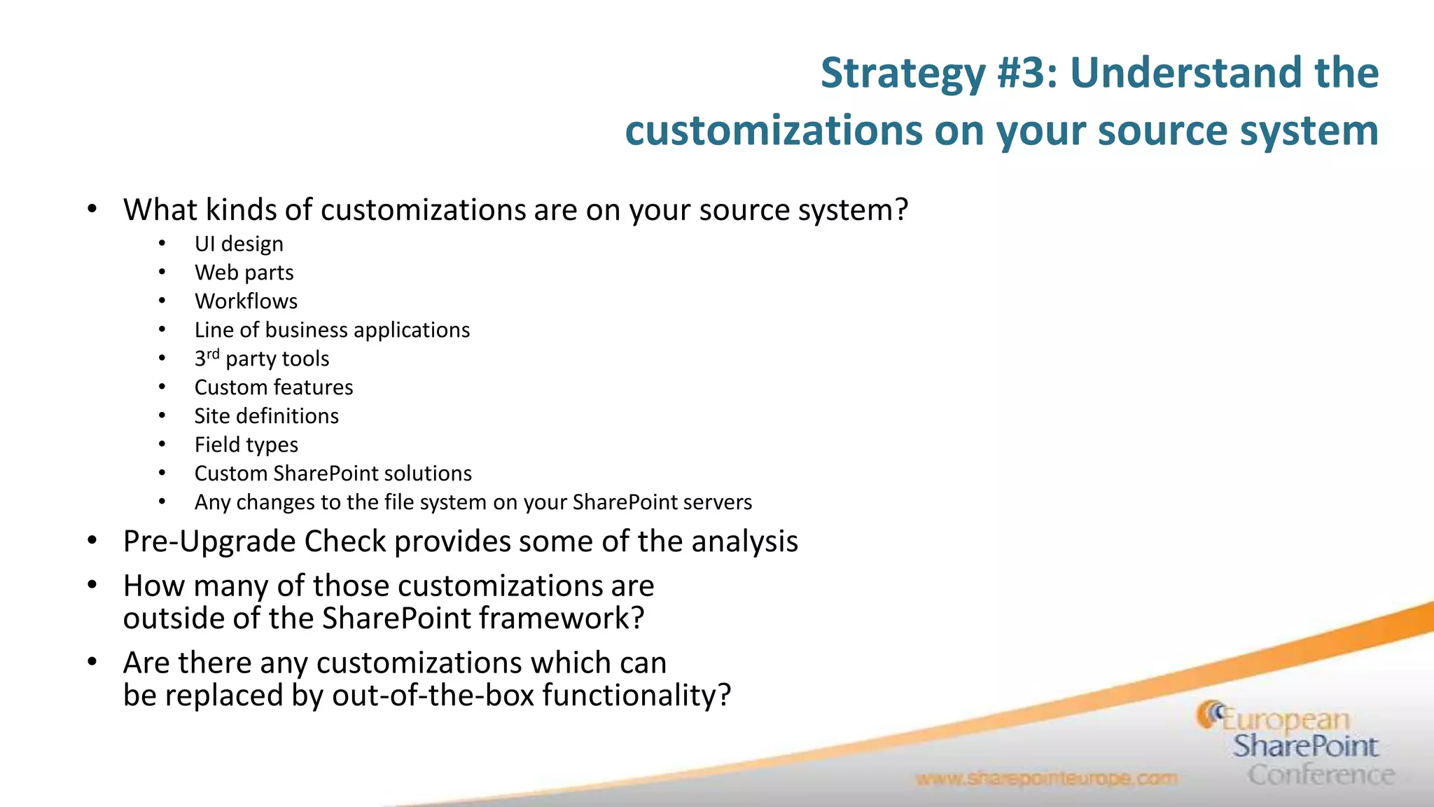 Strategy #3: Understand the
                                                   customizations on your source system
• What kinds of customizations are on your source system?
    •   UI design
    •   Web parts
    •   Workflows
    •   Line of business applications
    •   3rd party tools
    •   Custom features
    •   Site definitions
    •   Field types
    •   Custom SharePoint solutions
    •   Any changes to the file system on your SharePoint servers
• Pre-Upgrade Check provides some of the analysis
• How many of those customizations are
  outside of the SharePoint framework?
• Are there any customizations which can
  be replaced by out-of-the-box functionality?
 