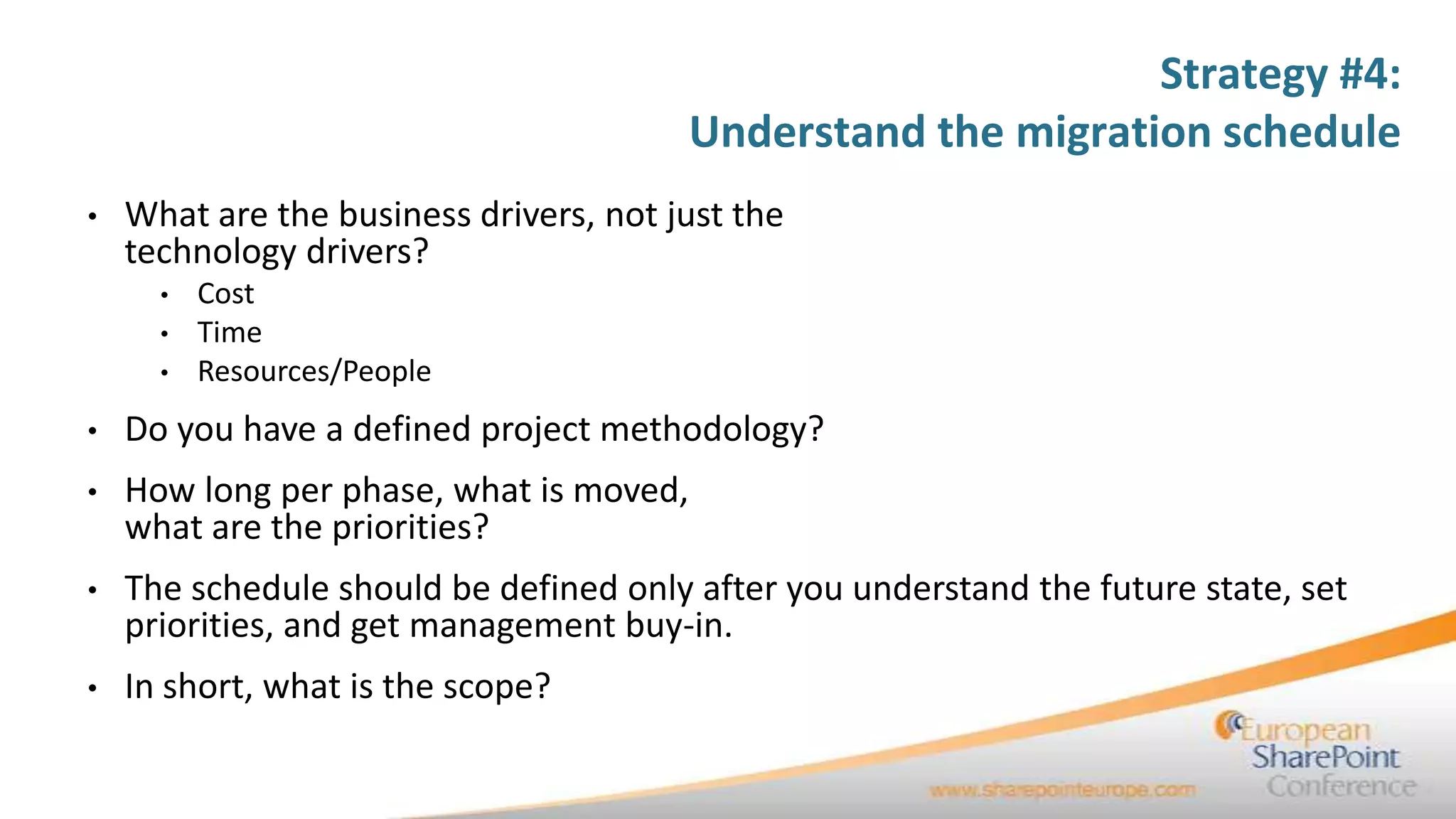 Strategy #4:
                                         Understand the migration schedule
•   What are the business drivers, not just the
    technology drivers?
      •   Cost
      •   Time
      •   Resources/People
•   Do you have a defined project methodology?
•   How long per phase, what is moved,
    what are the priorities?
•   The schedule should be defined only after you understand the future state, set
    priorities, and get management buy-in.
•   In short, what is the scope?
 