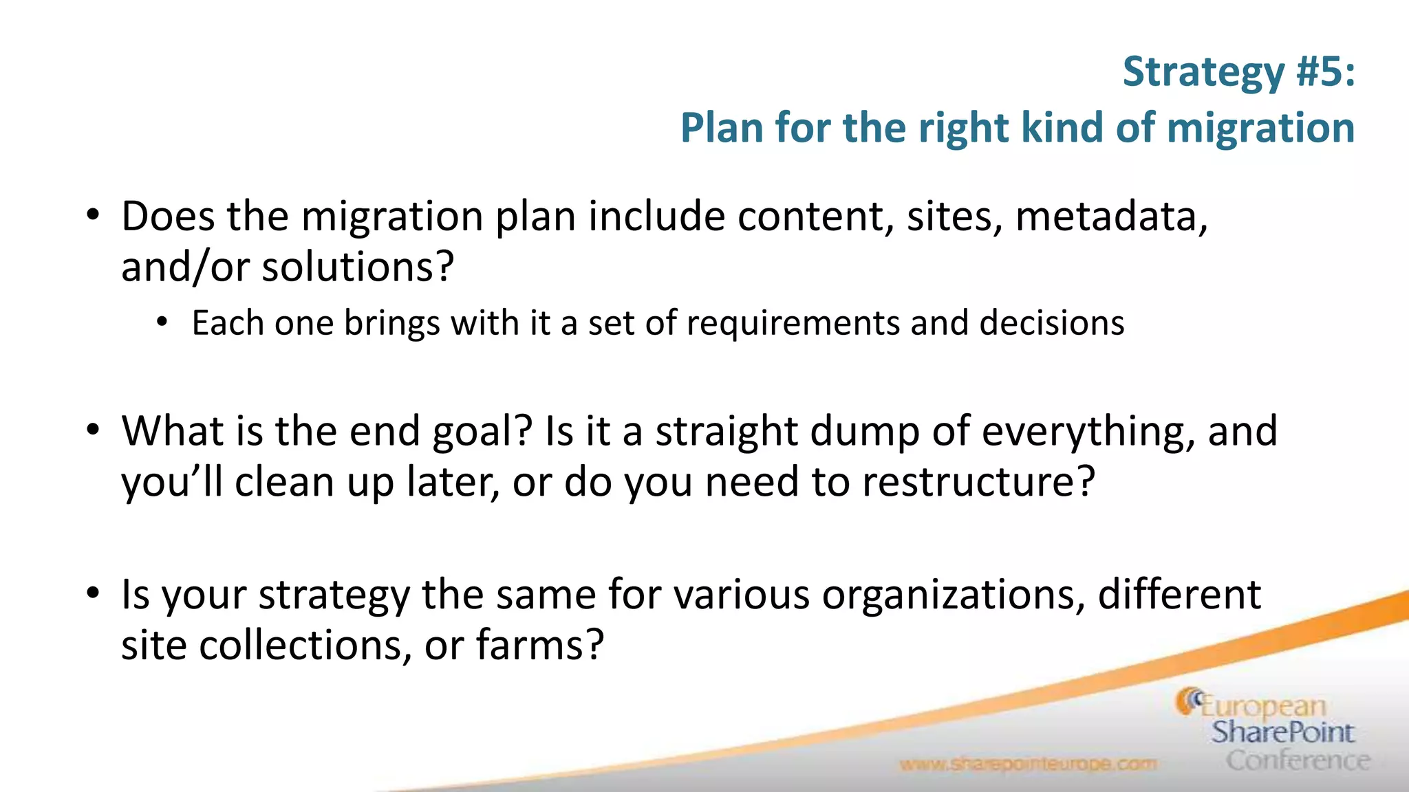 Strategy #5:
                                   Plan for the right kind of migration
• Does the migration plan include content, sites, metadata,
  and/or solutions?
   • Each one brings with it a set of requirements and decisions

• What is the end goal? Is it a straight dump of everything, and
  you’ll clean up later, or do you need to restructure?

• Is your strategy the same for various organizations, different
  site collections, or farms?
 