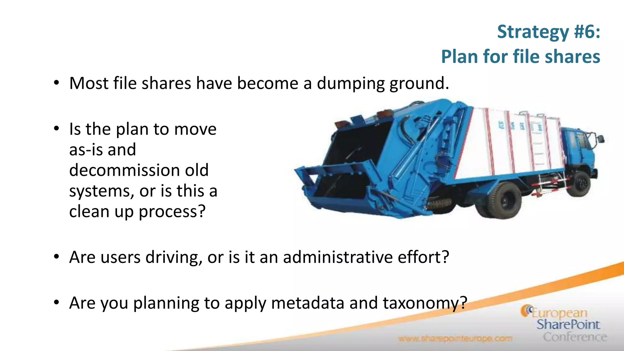 Strategy #6:
                                                     Plan for file shares
• Most file shares have become a dumping ground.

• Is the plan to move
  as-is and
  decommission old
  systems, or is this a
  clean up process?

• Are users driving, or is it an administrative effort?

• Are you planning to apply metadata and taxonomy?
 