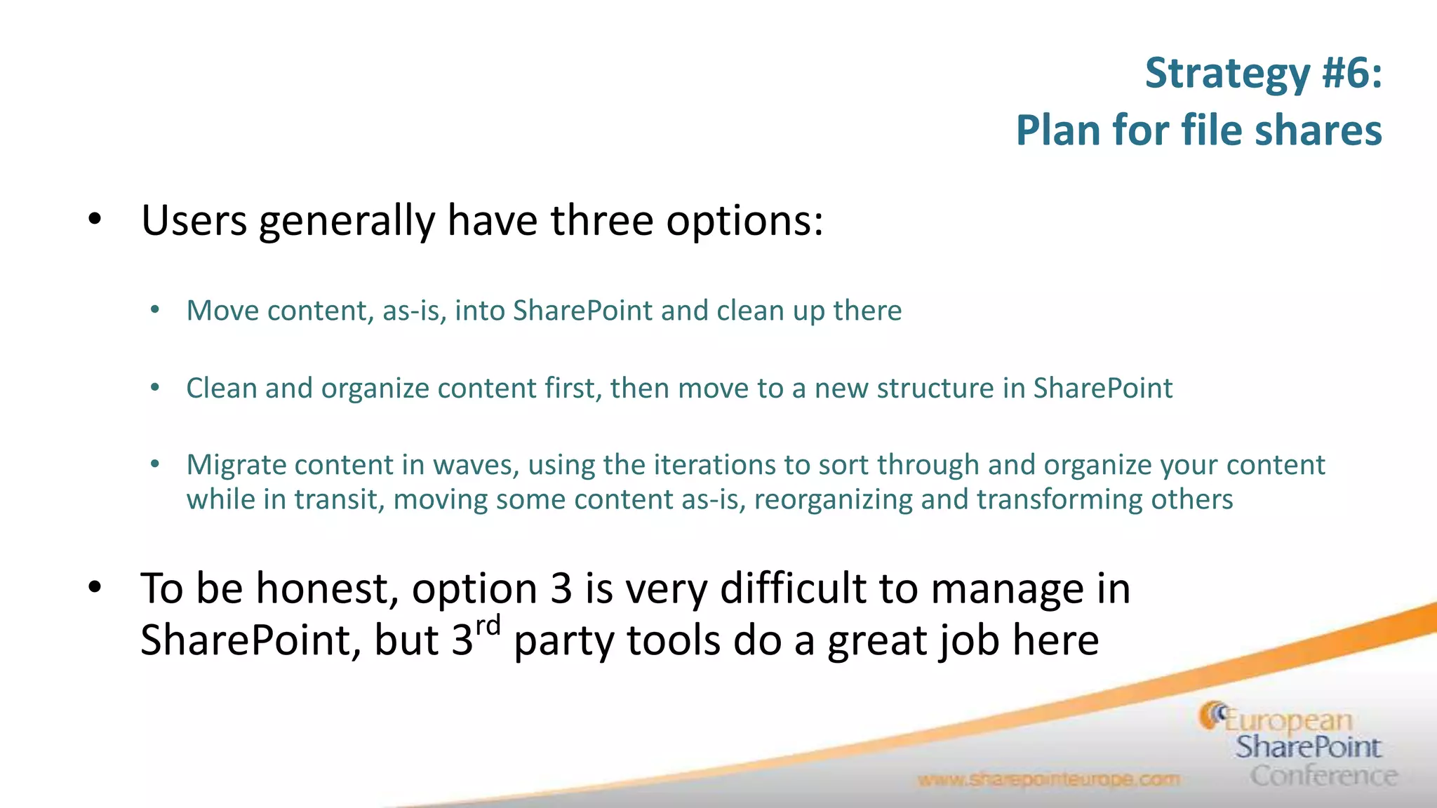 Strategy #6:
                                                                     Plan for file shares
• Users generally have three options:
   • Move content, as-is, into SharePoint and clean up there

   • Clean and organize content first, then move to a new structure in SharePoint

   • Migrate content in waves, using the iterations to sort through and organize your content
     while in transit, moving some content as-is, reorganizing and transforming others

• To be honest, option 3 is very difficult to manage in
  SharePoint, but 3rd party tools do a great job here
 