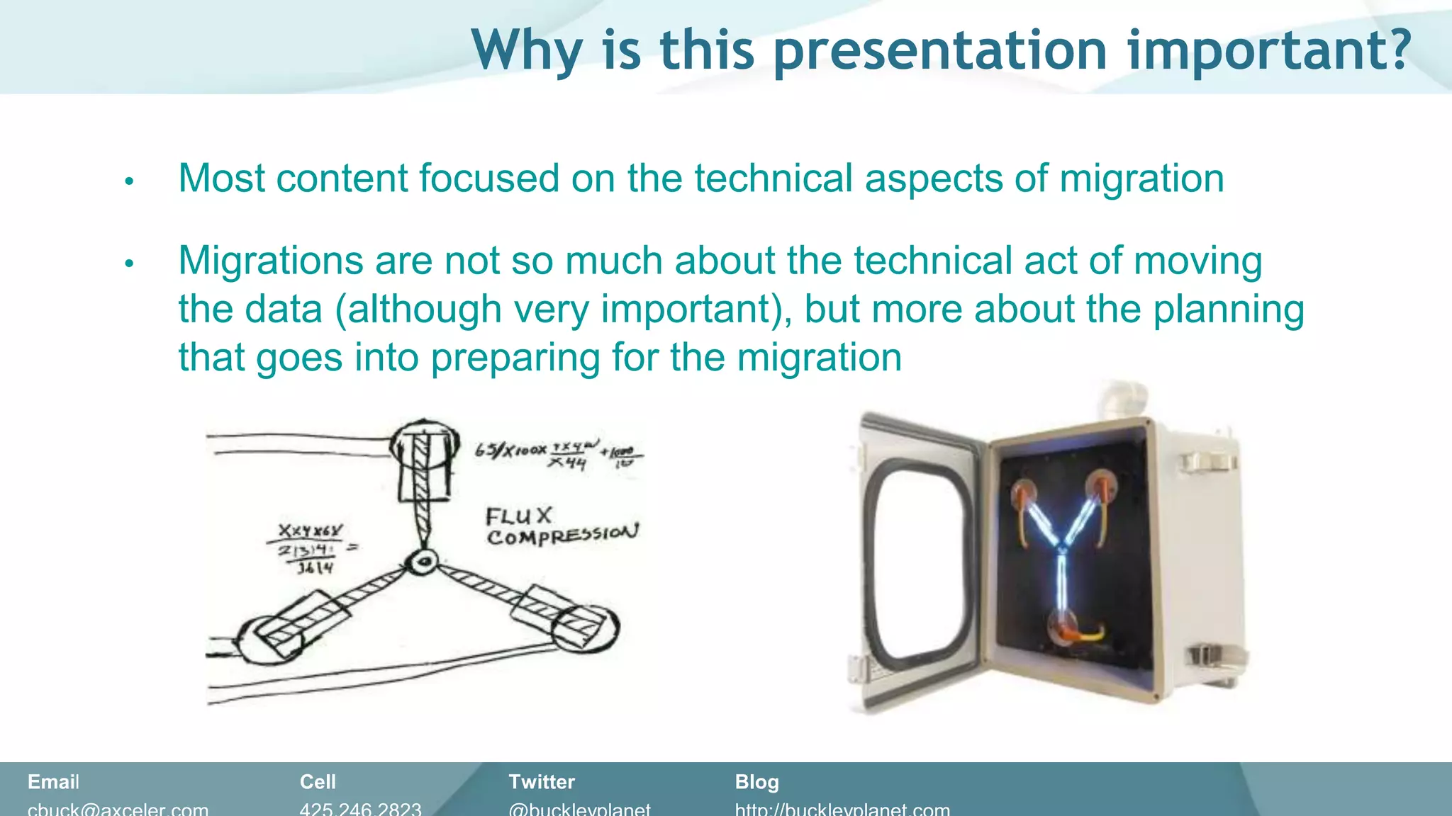 Why is this presentation important?

        •   Most content focused on the technical aspects of migration

        •   Migrations are not so much about the technical act of moving
            the data (although very important), but more about the planning
            that goes into preparing for the migration




Email             Cell        Twitter      Blog
 
