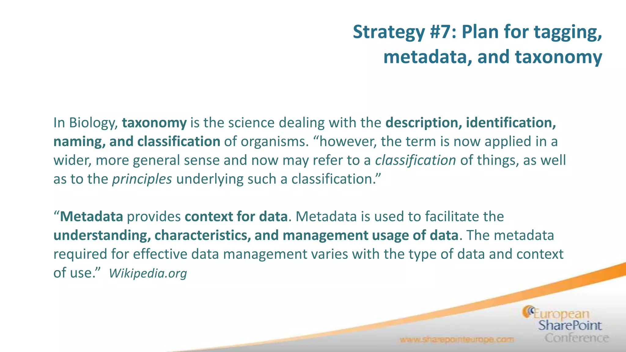 Strategy #7: Plan for tagging,
                                                   metadata, and taxonomy


In Biology, taxonomy is the science dealing with the description, identification,
naming, and classification of organisms. “however, the term is now applied in a
wider, more general sense and now may refer to a classification of things, as well
as to the principles underlying such a classification.”

“Metadata provides context for data. Metadata is used to facilitate the
understanding, characteristics, and management usage of data. The metadata
required for effective data management varies with the type of data and context
of use.” Wikipedia.org
 