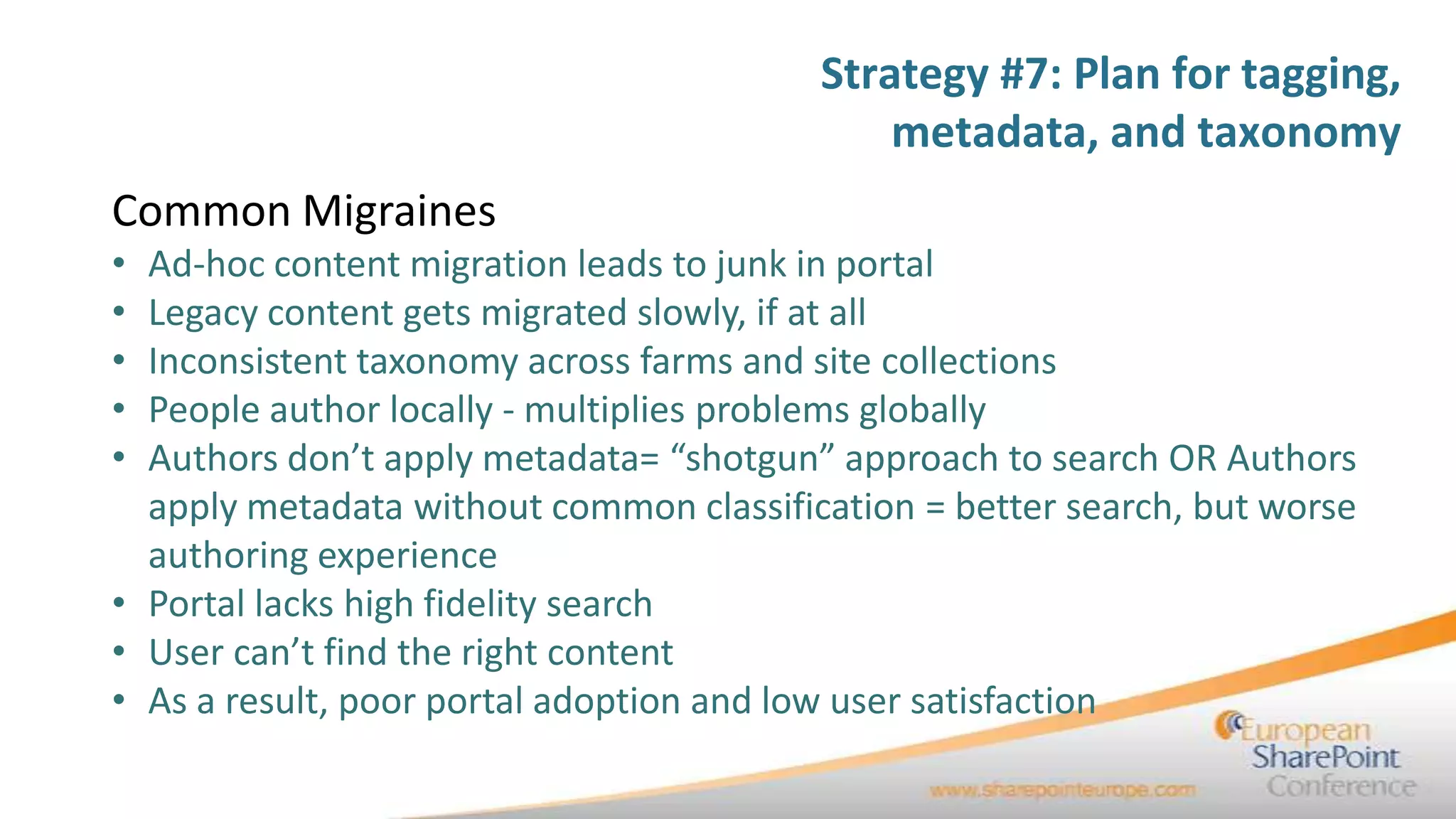 Strategy #7: Plan for tagging,
                                             metadata, and taxonomy
Common Migraines
• Ad-hoc content migration leads to junk in portal
• Legacy content gets migrated slowly, if at all
• Inconsistent taxonomy across farms and site collections
• People author locally - multiplies problems globally
• Authors don’t apply metadata= “shotgun” approach to search OR Authors
  apply metadata without common classification = better search, but worse
  authoring experience
• Portal lacks high fidelity search
• User can’t find the right content
• As a result, poor portal adoption and low user satisfaction
 