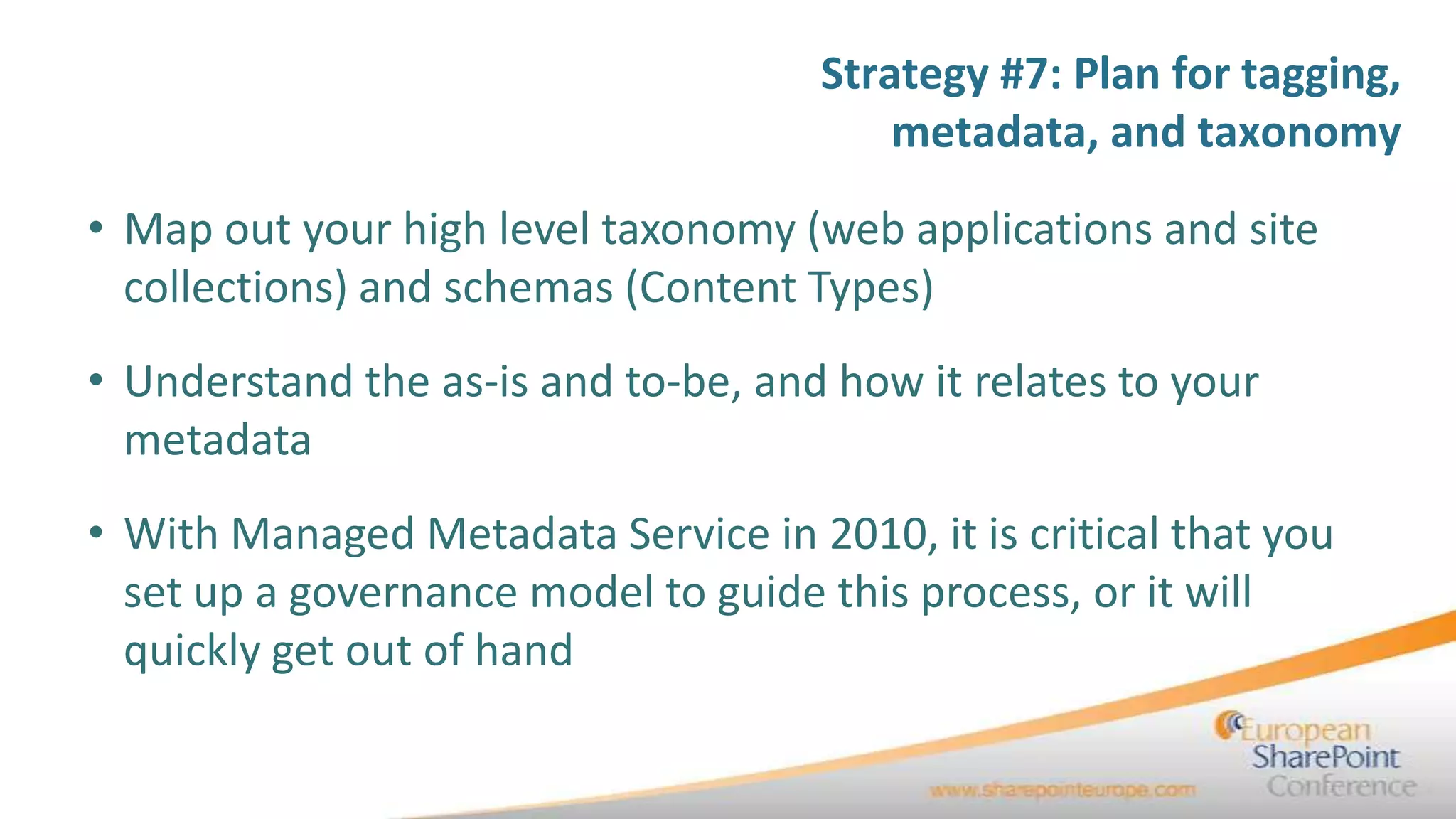 Strategy #7: Plan for tagging,
                                         metadata, and taxonomy

• Map out your high level taxonomy (web applications and site
  collections) and schemas (Content Types)
• Understand the as-is and to-be, and how it relates to your
  metadata
• With Managed Metadata Service in 2010, it is critical that you
  set up a governance model to guide this process, or it will
  quickly get out of hand
 