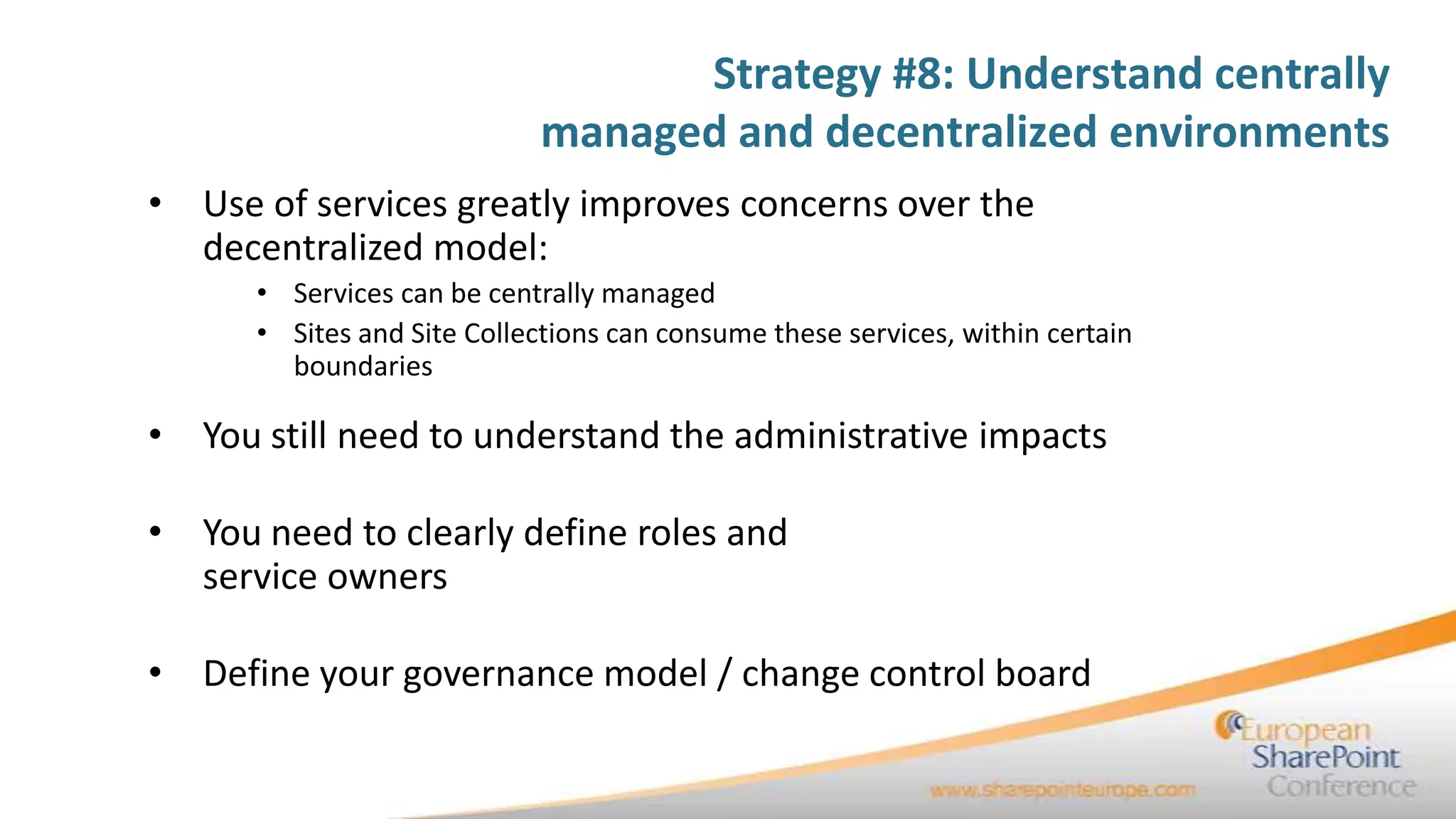 Strategy #8: Understand centrally
                             managed and decentralized environments
• Use of services greatly improves concerns over the
  decentralized model:
      • Services can be centrally managed
      • Sites and Site Collections can consume these services, within certain
        boundaries

• You still need to understand the administrative impacts

• You need to clearly define roles and
  service owners

• Define your governance model / change control board
 
