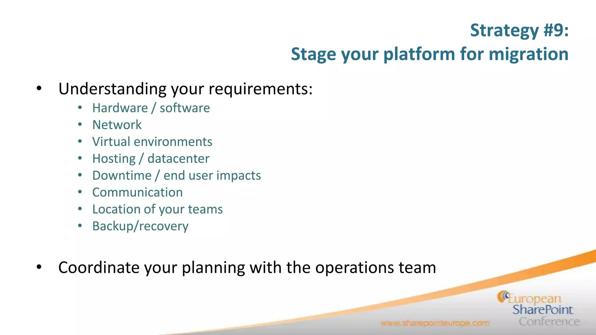 Strategy #9:
                                       Stage your platform for migration
• Understanding your requirements:
     •   Hardware / software
     •   Network
     •   Virtual environments
     •   Hosting / datacenter
     •   Downtime / end user impacts
     •   Communication
     •   Location of your teams
     •   Backup/recovery


• Coordinate your planning with the operations team
 