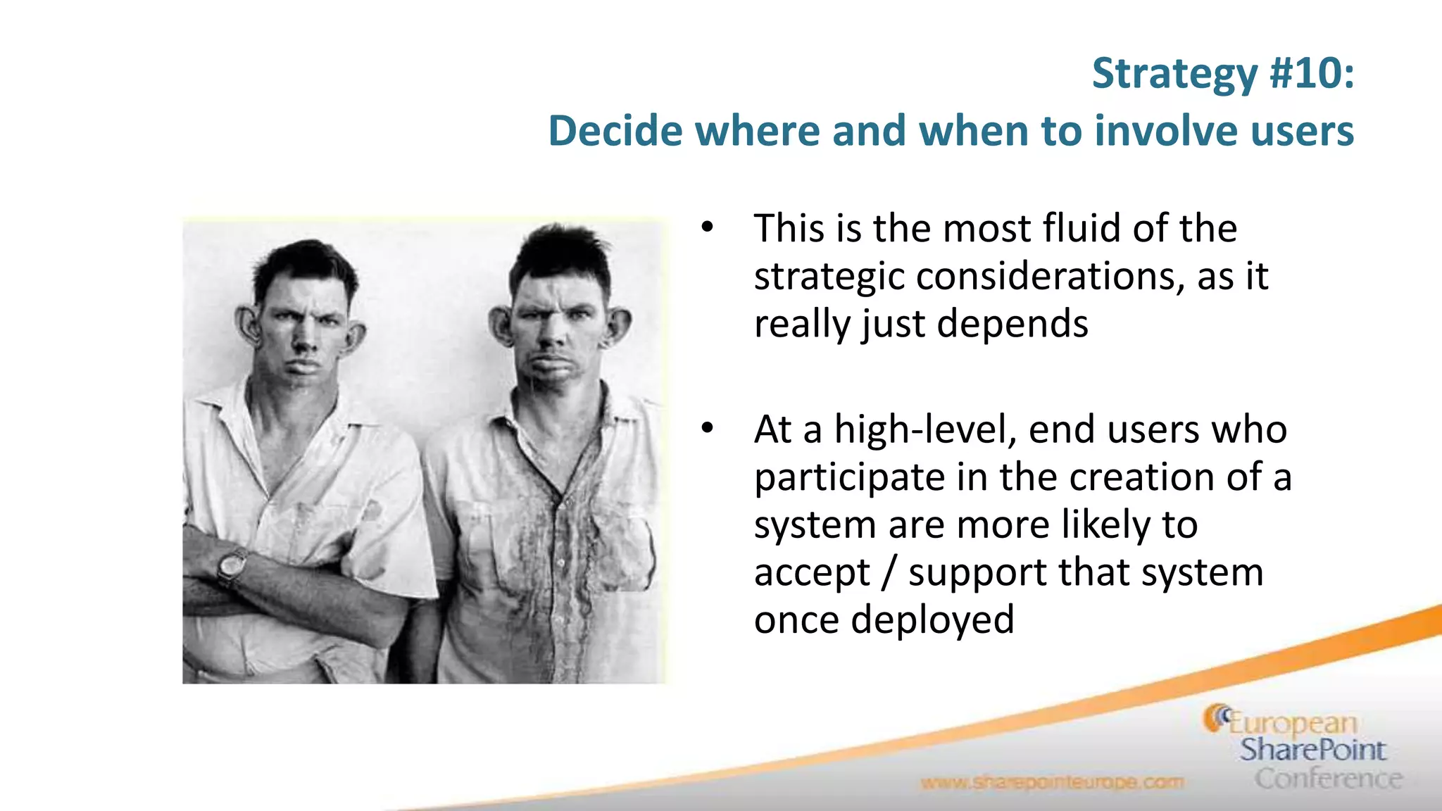 Strategy #10:
Decide where and when to involve users

       • This is the most fluid of the
         strategic considerations, as it
         really just depends

       • At a high-level, end users who
         participate in the creation of a
         system are more likely to
         accept / support that system
         once deployed
 