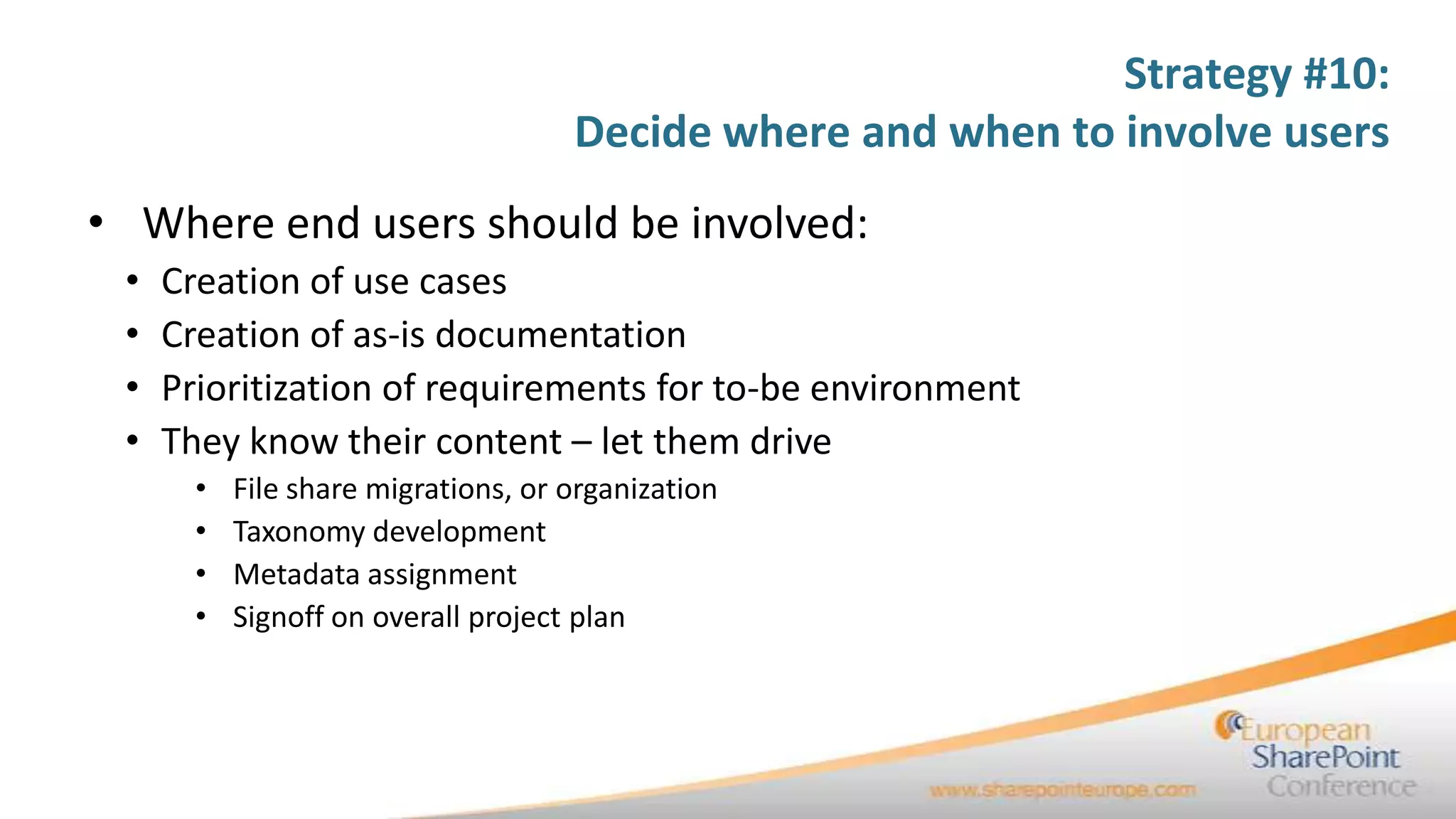 Strategy #10:
                                     Decide where and when to involve users
• Where end users should be involved:
 •   Creation of use cases
 •   Creation of as-is documentation
 •   Prioritization of requirements for to-be environment
 •   They know their content – let them drive
       •   File share migrations, or organization
       •   Taxonomy development
       •   Metadata assignment
       •   Signoff on overall project plan
 