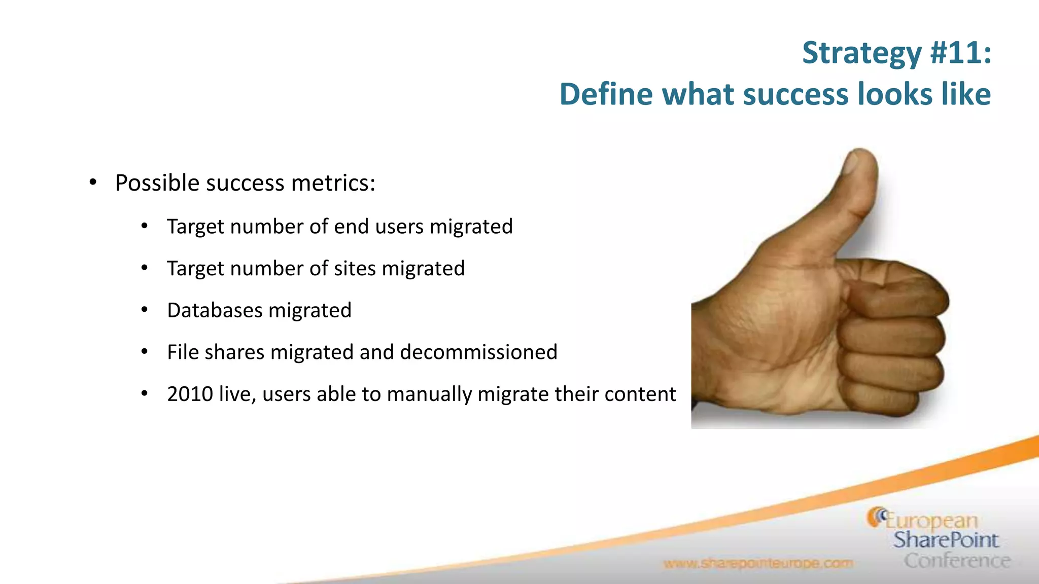 Strategy #11:
                                                Define what success looks like

• Possible success metrics:
    • Target number of end users migrated
    • Target number of sites migrated
    • Databases migrated
    • File shares migrated and decommissioned
    • 2010 live, users able to manually migrate their content
 