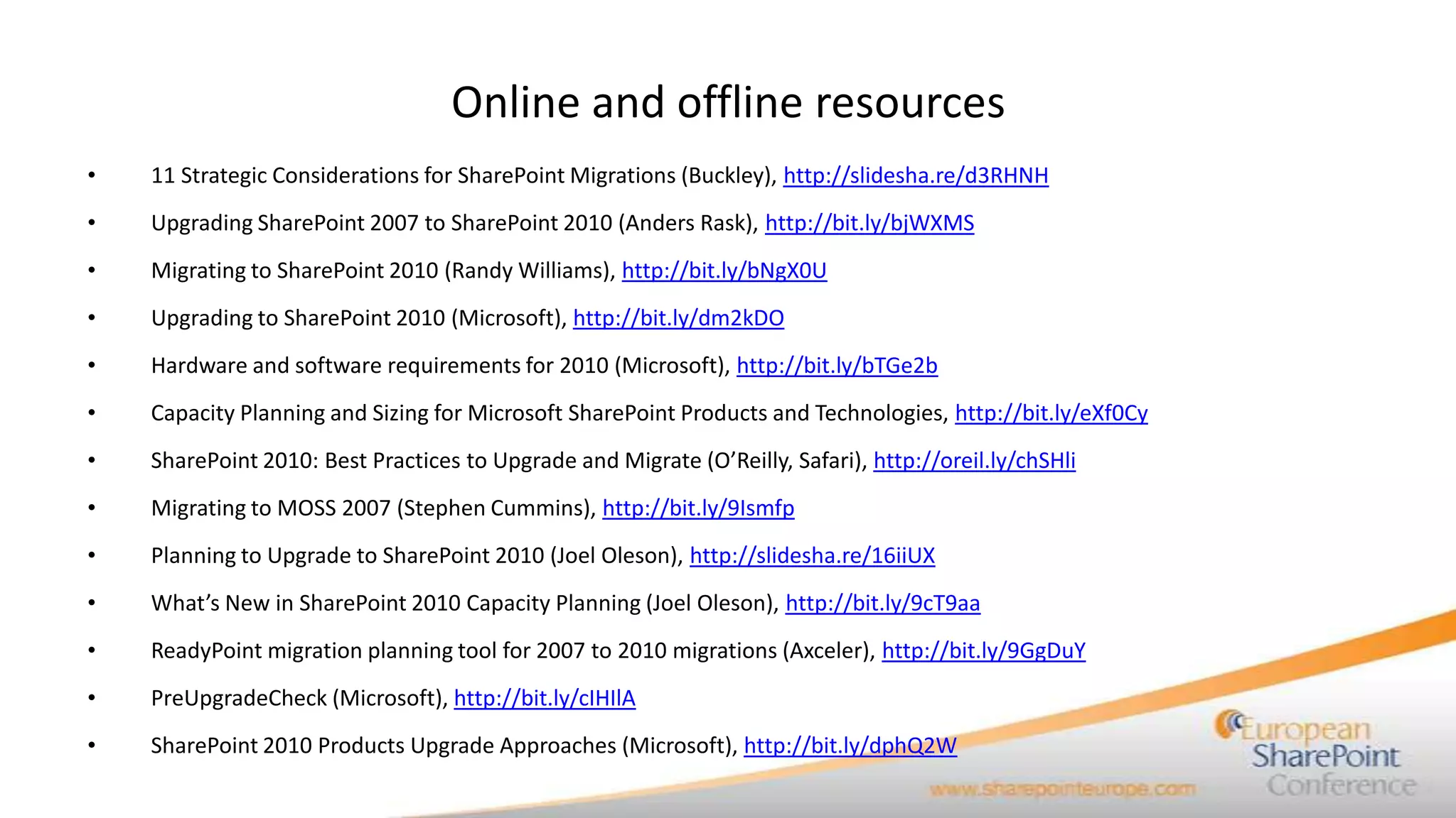 Online and offline resources
•   11 Strategic Considerations for SharePoint Migrations (Buckley), http://slidesha.re/d3RHNH
•   Upgrading SharePoint 2007 to SharePoint 2010 (Anders Rask), http://bit.ly/bjWXMS
•   Migrating to SharePoint 2010 (Randy Williams), http://bit.ly/bNgX0U
•   Upgrading to SharePoint 2010 (Microsoft), http://bit.ly/dm2kDO
•   Hardware and software requirements for 2010 (Microsoft), http://bit.ly/bTGe2b
•   Capacity Planning and Sizing for Microsoft SharePoint Products and Technologies, http://bit.ly/eXf0Cy
•   SharePoint 2010: Best Practices to Upgrade and Migrate (O’Reilly, Safari), http://oreil.ly/chSHli
•   Migrating to MOSS 2007 (Stephen Cummins), http://bit.ly/9Ismfp
•   Planning to Upgrade to SharePoint 2010 (Joel Oleson), http://slidesha.re/16iiUX
•   What’s New in SharePoint 2010 Capacity Planning (Joel Oleson), http://bit.ly/9cT9aa
•   ReadyPoint migration planning tool for 2007 to 2010 migrations (Axceler), http://bit.ly/9GgDuY
•   PreUpgradeCheck (Microsoft), http://bit.ly/cIHIlA
•   SharePoint 2010 Products Upgrade Approaches (Microsoft), http://bit.ly/dphQ2W
 