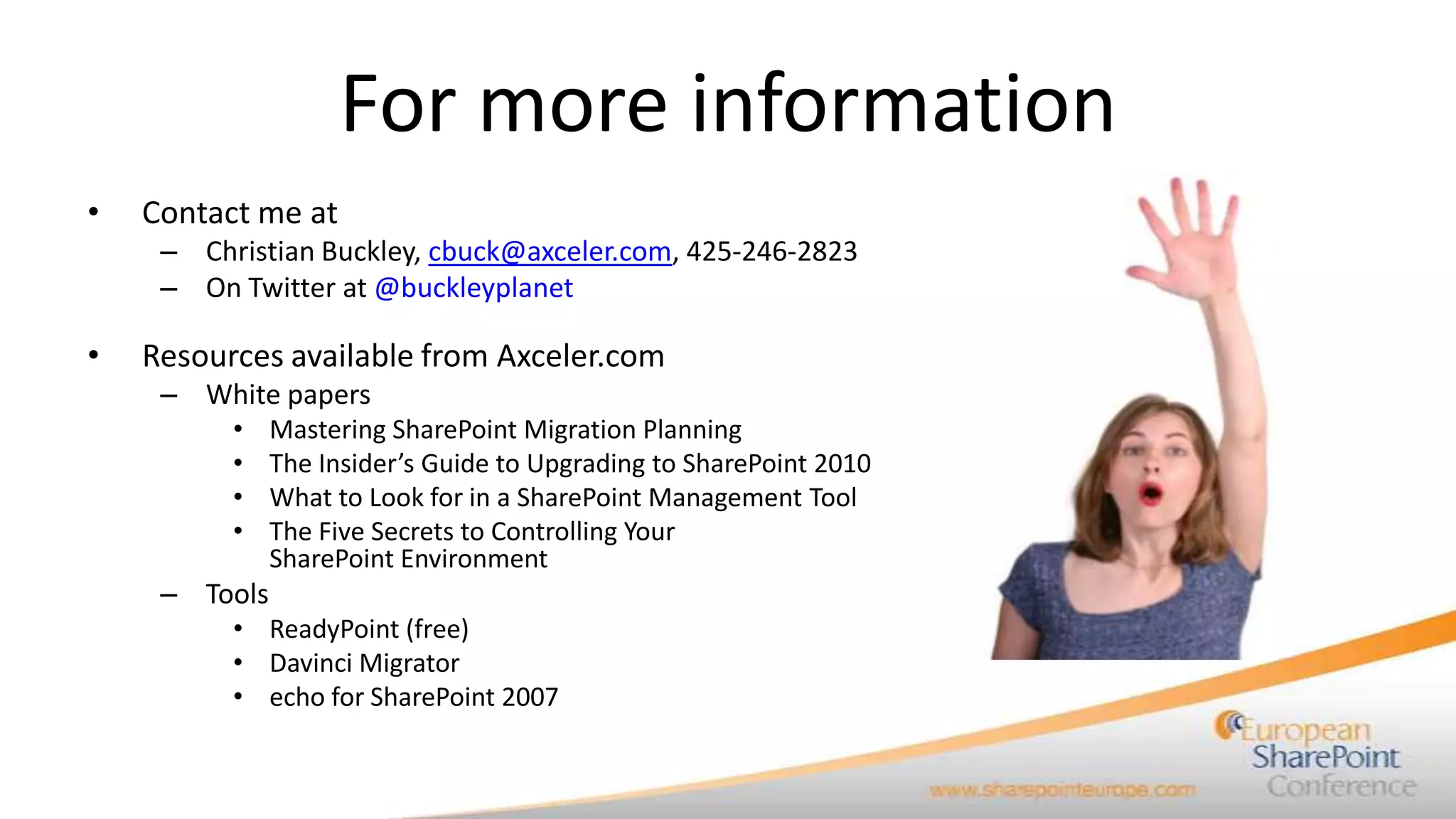 For more information
•   Contact me at
     – Christian Buckley, cbuck@axceler.com, 425-246-2823
     – On Twitter at @buckleyplanet

•   Resources available from Axceler.com
     – White papers
          •    Mastering SharePoint Migration Planning
          •    The Insider’s Guide to Upgrading to SharePoint 2010
          •    What to Look for in a SharePoint Management Tool
          •    The Five Secrets to Controlling Your
               SharePoint Environment
     – Tools
          • ReadyPoint (free)
          • Davinci Migrator
          • echo for SharePoint 2007
 