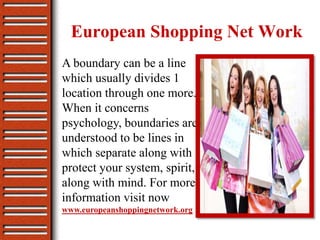 European Shopping Net Work
A boundary can be a line
which usually divides 1
location through one more.
When it concerns
psychology, boundaries are
understood to be lines in
which separate along with
protect your system, spirit,
along with mind. For more
information visit now
www.europeanshoppingnetwork.org
 