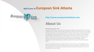 Well Come To

European Sink Atlanta
http://www.europeansinkatlanta.com

About Us
Why choose European Sink?
European Sink Atlanta is a family-owned decorative plumbing and hardware distributor based
in Atlanta, GA since 2003. We offer high-end designer kitchen and bath fixtures for remodeling
and new construction. Our decorative bathroom vanities, kitchen sinks and plumbing products
are available for retail and trade business sale. Our showroom is designer and homeownerfriendly, with working displays and a wide product selection from top manufacturers world
wide. In addition, all of our fixtures are customized to your specifications. European Sink
Atlanta is a member of the National Kitchen and Bath Association (NKBA), National
Association of the Remodeling Industry (NARI), and American Society of Interior Designers
(ASID).
We are committed to providing excellent customer service. Allow our knowledgeable sales
staff to find exactly what you are seeking. When you choose European Sink Atlanta, you can
rest assured you are purchasing the highest-quality decorative plumbing fixtures. Call us at
866-418-6417 for more details.

 