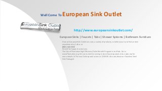 Well Come To

European Sink Outlet
http://www.europeansinkoutlet.com/

European Sinks | Faucets | Tubs | Shower Systems | Bathroom Furniture
Here at European Sink Outlet we carry a variety of products, so before you try to find an item
anywhere else, Call us at
(866) 442-2322
We will be happy to assist you.
The City of Plantation High Efficiency Toilet Retrofit Program is in effect. Go to
www.Plantation.org. We are currently running in store faucet specials. Ask a sales rep for
more details. St Thomas Toilet special as low as $249.00. Also ask about our Stainless Steel
Sink Packages!

 