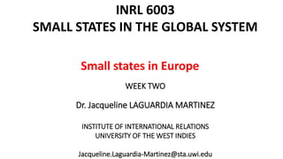 INRL 6003 
SMALL STATES IN THE GLOBAL SYSTEM 
Small states in Europe 
WEEK TWO 
Dr. Jacqueline LAGUARDIA MARTINEZ 
INSTITUTE OF INTERNATIONAL RELATIONS 
UNIVERSITY OF THE WEST INDIES 
Jacqueline.Laguardia-Martinez@sta.uwi.edu 
 