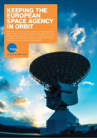 KEEPING THE
EUROPEAN
SPACE AGENCY
IN ORBIT
With sites in a variety of different countries, the European Space
Agency (ESA) is Europe’s gateway to the galaxy. With vast
amounts of sensitive information and confidential data, ESA
decided to work with NQA to become certified to ISO 27001 to
help ensure its most important assets are safe.
 