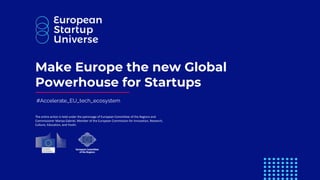 #Accelerate_EU_tech_ecosystem
Make Europe the new Global
Powerhouse for Startups
The entire action is held under the patronage of European Committee of the Regions and
Commissioner Mariya Gabriel, Member of the European Commission for Innovation, Research,
Culture, Education, and Youth.
 