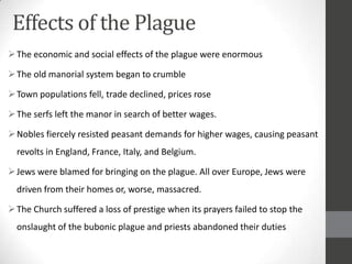 Effects of the Plague
 The economic and social effects of the plague were enormous

 The old manorial system began to crumble

 Town populations fell, trade declined, prices rose

 The serfs left the manor in search of better wages.

 Nobles fiercely resisted peasant demands for higher wages, causing peasant
  revolts in England, France, Italy, and Belgium.

 Jews were blamed for bringing on the plague. All over Europe, Jews were
  driven from their homes or, worse, massacred.

 The Church suffered a loss of prestige when its prayers failed to stop the
  onslaught of the bubonic plague and priests abandoned their duties
 
