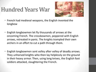 Hundred Years War
 • French had medieval weapons, the English invented the
   longbow

 • English longbowmen let fly thousands of arrows at the
   oncoming French. The crossbowmen, peppered with English
   arrows, retreated in panic. The knights trampled their own
   archers in an effort to cut a path through them.

 • English longbowmen sent volley after volley of deadly arrows.
   They unhorsed knights who then lay helplessly on the ground
   in their heavy armor. Then, using long knives, the English foot
   soldiers attacked, slaughtering the French.
 