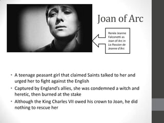 Joan of Arc
                                               Renée Jeanne
                                               Falconetti as
                                               Joan of Arc in
                                               La Passion de
                                               Jeanne d'Arc




• A teenage peasant girl that claimed Saints talked to her and
  urged her to fight against the English
• Captured by England’s allies, she was condemned a witch and
  heretic, then burned at the stake
• Although the King Charles VII owed his crown to Joan, he did
  nothing to rescue her
 